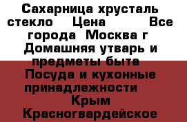 Сахарница хрусталь стекло  › Цена ­ 100 - Все города, Москва г. Домашняя утварь и предметы быта » Посуда и кухонные принадлежности   . Крым,Красногвардейское